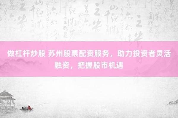 做杠杆炒股 苏州股票配资服务,助力投资者灵活融资,把握股市机遇