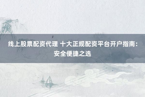 线上股票配资代理 十大正规配资平台开户指南：安全便捷之选