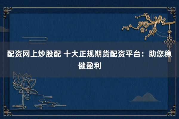 配资网上炒股配 十大正规期货配资平台：助您稳健盈利