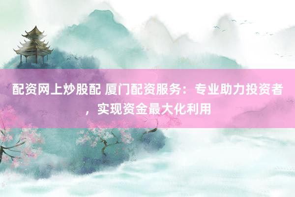 配资网上炒股配 厦门配资服务：专业助力投资者，实现资金最大化利用