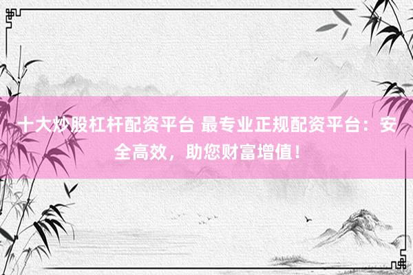 十大炒股杠杆配资平台 最专业正规配资平台：安全高效，助您财富增值！