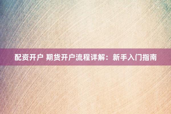 配资开户 期货开户流程详解：新手入门指南