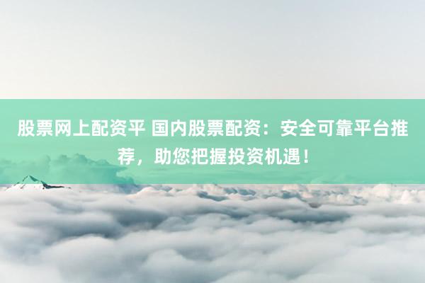 股票网上配资平 国内股票配资：安全可靠平台推荐，助您把握投资机遇！