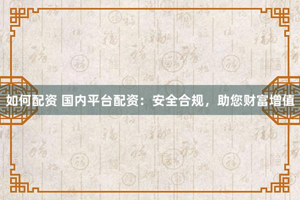如何配资 国内平台配资：安全合规，助您财富增值