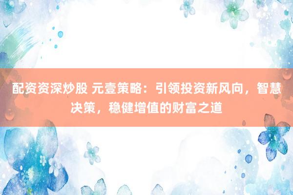配资资深炒股 元壹策略：引领投资新风向，智慧决策，稳健增值的财富之道