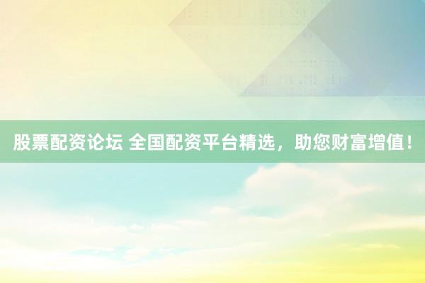 股票配资论坛 全国配资平台精选,助您财富增值!