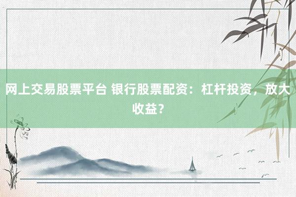 网上交易股票平台 银行股票配资：杠杆投资，放大收益？