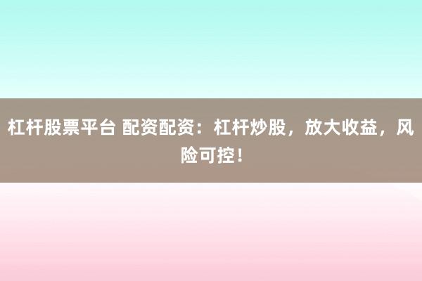 杠杆股票平台 配资配资：杠杆炒股，放大收益，风险可控！