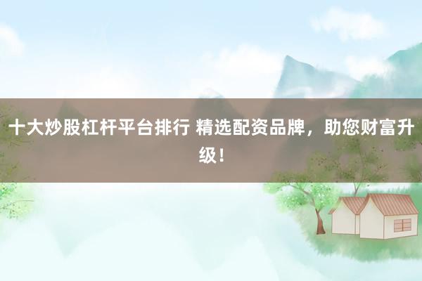 十大炒股杠杆平台排行 精选配资品牌，助您财富升级！