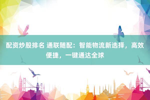 配资炒股排名 通联随配：智能物流新选择，高效便捷，一键通达全球