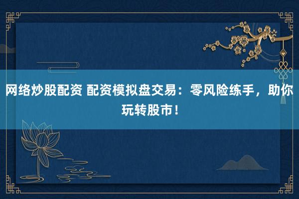网络炒股配资 配资模拟盘交易：零风险练手，助你玩转股市！