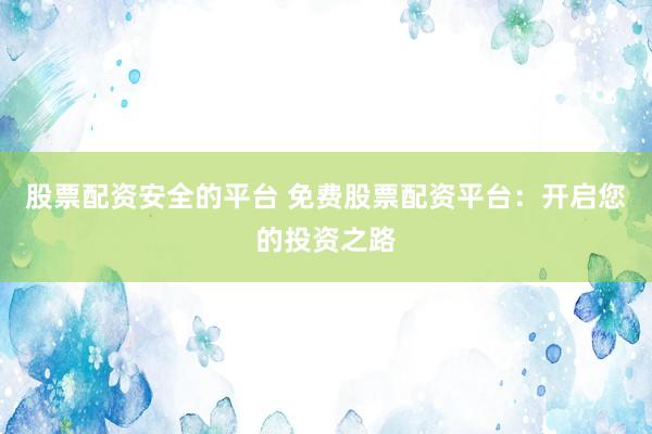 股票配资安全的平台 免费股票配资平台：开启您的投资之路
