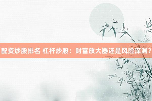 配资炒股排名 杠杆炒股：财富放大器还是风险深渊？