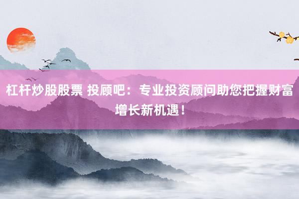 杠杆炒股股票 投顾吧：专业投资顾问助您把握财富增长新机遇！
