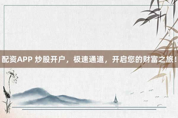 配资APP 炒股开户，极速通道，开启您的财富之旅！