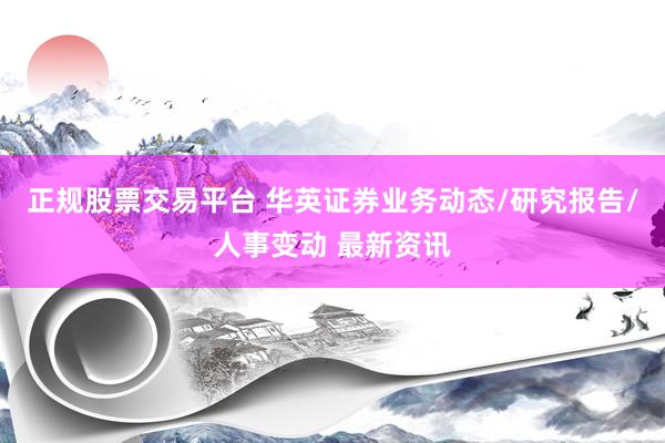 正规股票交易平台 华英证券业务动态/研究报告/人事变动 最新资讯