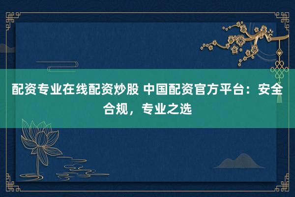 配资专业在线配资炒股 中国配资官方平台:安全合规,专业之选