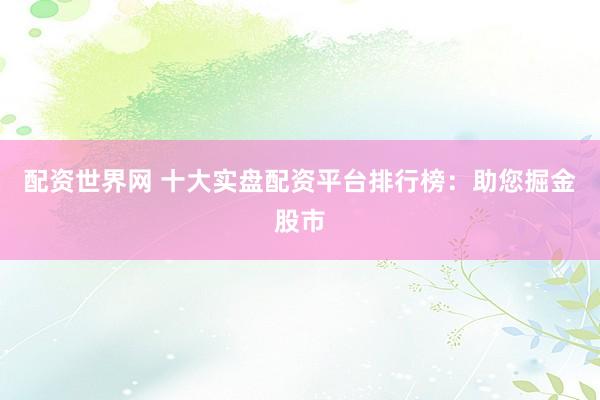 配资世界网 十大实盘配资平台排行榜：助您掘金股市