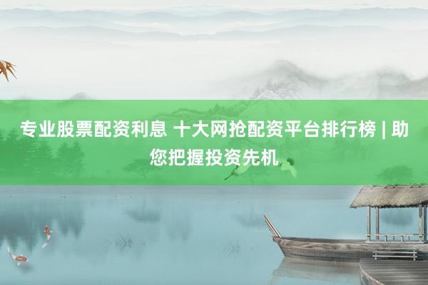 专业股票配资利息 十大网抢配资平台排行榜 | 助您把握投资先机