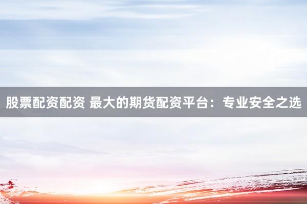 股票配资配资 最大的期货配资平台：专业安全之选