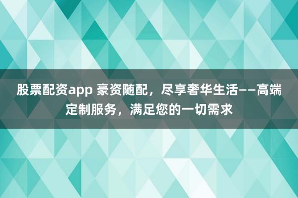 股票配资app 豪资随配，尽享奢华生活——高端定制服务，满足您的一切需求