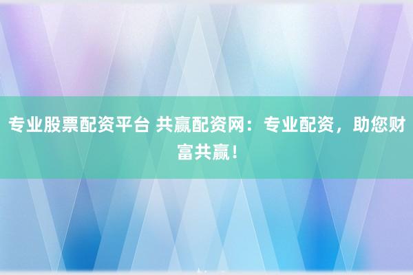 专业股票配资平台 共赢配资网：专业配资，助您财富共赢！