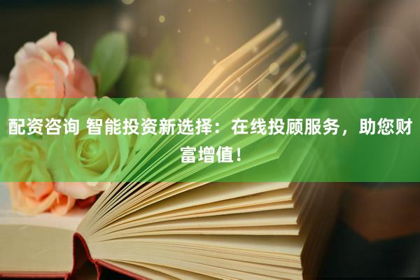 配资咨询 智能投资新选择：在线投顾服务，助您财富增值！