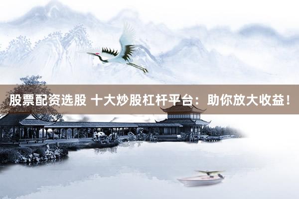 股票配资选股 十大炒股杠杆平台：助你放大收益！