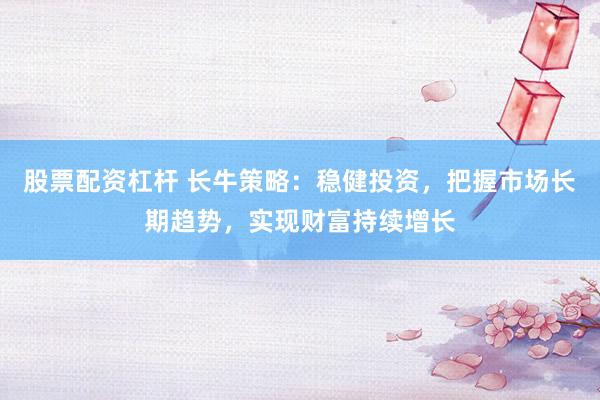 股票配资杠杆 长牛策略：稳健投资，把握市场长期趋势，实现财富持续增长