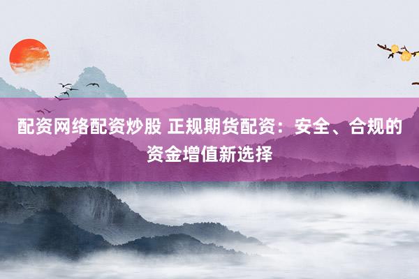 配资网络配资炒股 正规期货配资：安全、合规的资金增值新选择