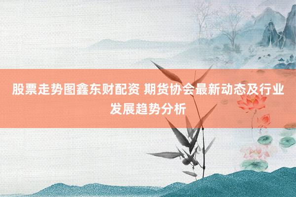 股票走势图鑫东财配资 期货协会最新动态及行业发展趋势分析