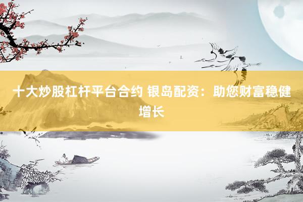 十大炒股杠杆平台合约 银岛配资：助您财富稳健增长