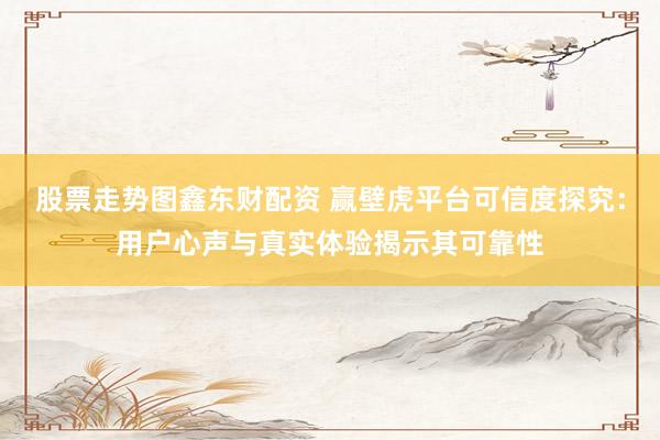 股票走势图鑫东财配资 赢壁虎平台可信度探究：用户心声与真实体验揭示其可靠性