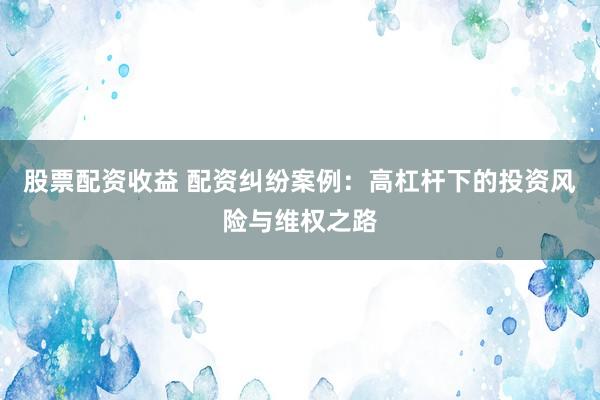 股票配资收益 配资纠纷案例：高杠杆下的投资风险与维权之路