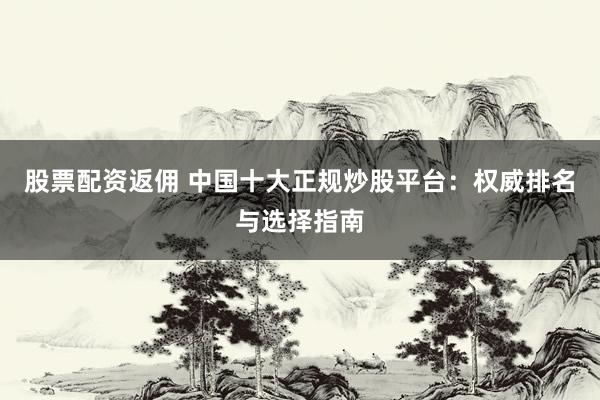 股票配资返佣 中国十大正规炒股平台:权威排名与选择指南