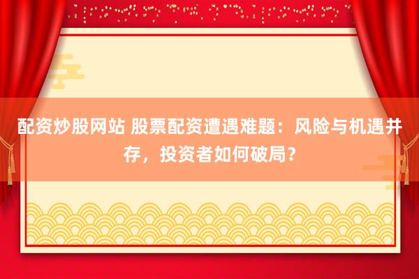 配资炒股网站 股票配资遭遇难题：风险与机遇并存，投资者如何破局？