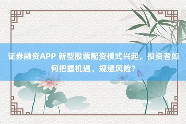 证券融资APP 新型股票配资模式兴起,投资者如何把握机遇、规避风险?