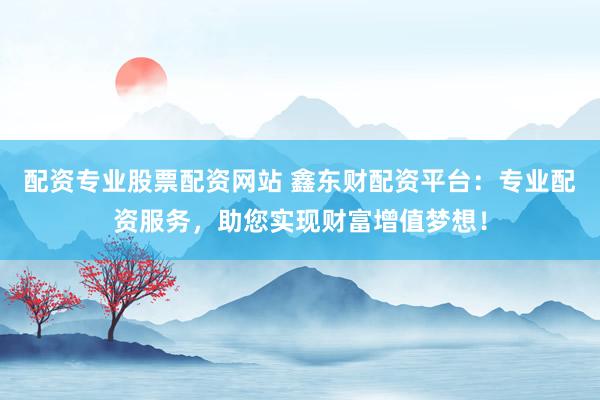 配资专业股票配资网站 鑫东财配资平台：专业配资服务，助您实现财富增值梦想！