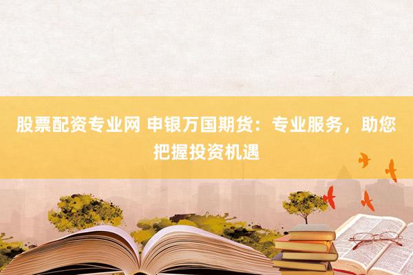 股票配资专业网 申银万国期货：专业服务，助您把握投资机遇