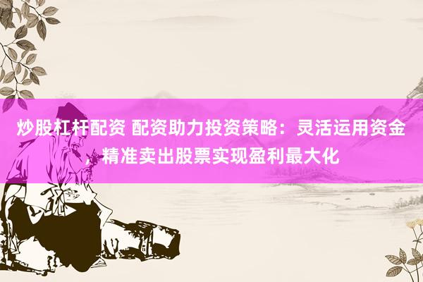 炒股杠杆配资 配资助力投资策略：灵活运用资金，精准卖出股票实现盈利最大化