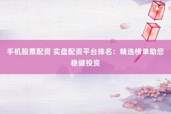手机股票配资 实盘配资平台排名：精选榜单助您稳健投资