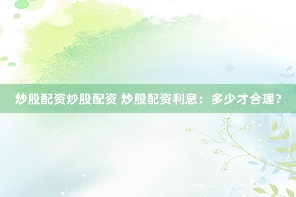 炒股配资炒股配资 炒股配资利息：多少才合理？